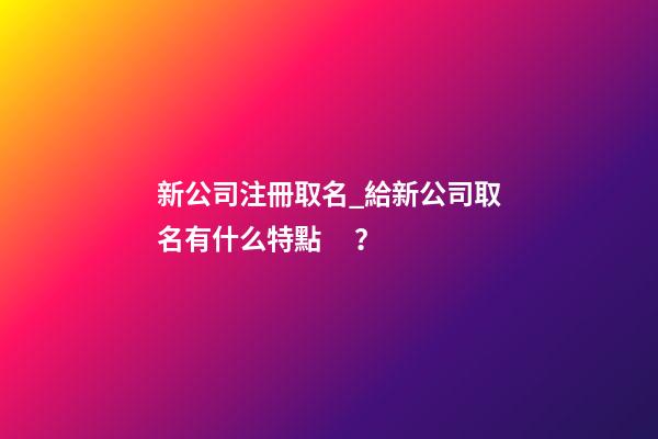 新公司注冊取名_給新公司取名有什么特點？